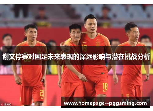 谢文停赛对国足未来表现的深远影响与潜在挑战分析