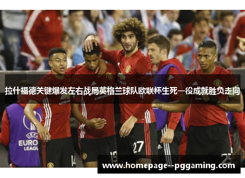 拉什福德关键爆发左右战局英格兰球队欧联杯生死一役成就胜负走向