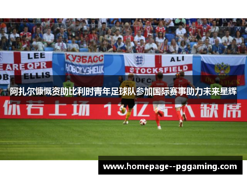 阿扎尔慷慨资助比利时青年足球队参加国际赛事助力未来星辉 阿扎尔慷慨资助比利时青年足球队参加国际赛事助力未来星辉