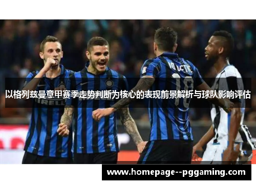 以格列兹曼意甲赛季走势判断为核心的表现前景解析与球队影响评估