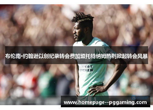 布伦南·约翰逊以创纪录转会费加盟托特纳姆热刺掀起转会风暴