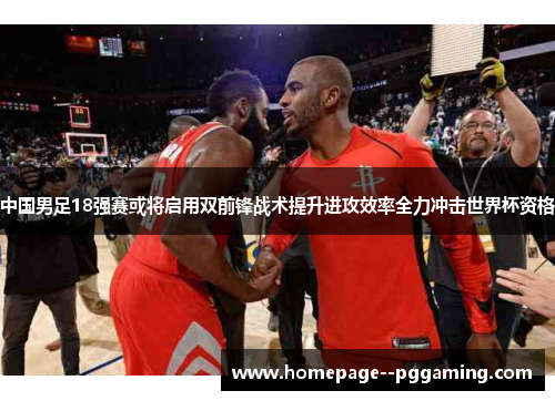 中国男足18强赛或将启用双前锋战术提升进攻效率全力冲击世界杯资格 中国男足18强赛或将启用双前锋战术提升进攻效率全力冲击世界杯资格