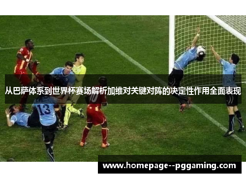 从巴萨体系到世界杯赛场解析加维对关键对阵的决定性作用全面表现