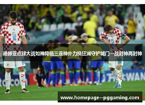 德赫亚点球大战如神降临三连神扑力挽狂澜守护城门一战封神再封神