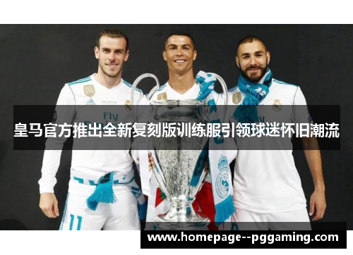 皇马官方推出全新复刻版训练服引领球迷怀旧潮流