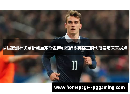 两届欧洲杯决赛折戟后索斯盖特引咎辞职英格兰时代落幕与未来拐点