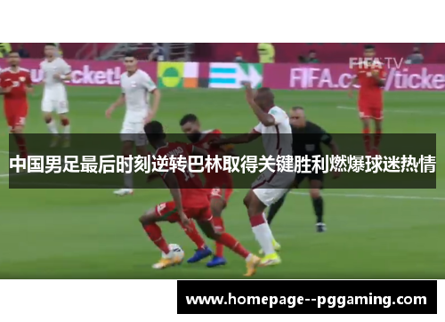 中国男足最后时刻逆转巴林取得关键胜利燃爆球迷热情