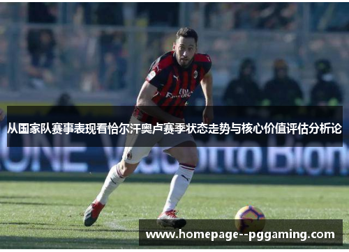 从国家队赛事表现看恰尔汗奥卢赛季状态走势与核心价值评估分析论