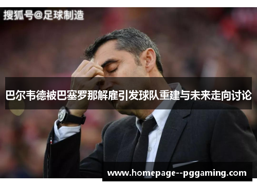 巴尔韦德被巴塞罗那解雇引发球队重建与未来走向讨论